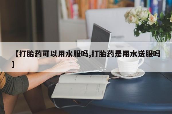哪个网店有打胎药卖【打胎药可以用水服吗,打胎药是用水送服吗】