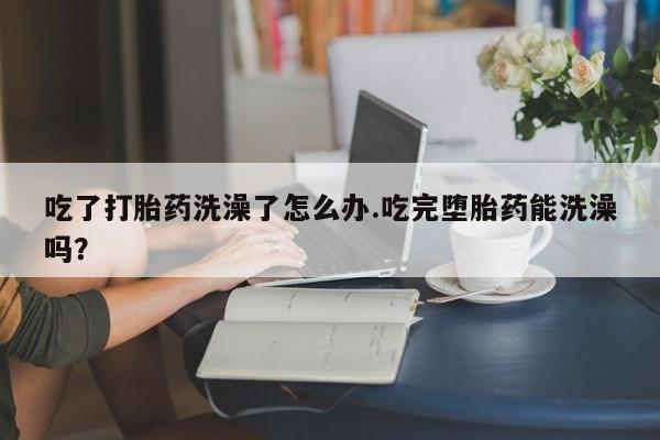 哪个网店有打胎药卖吃了打胎药洗澡了怎么办.吃完堕胎药能洗澡吗？