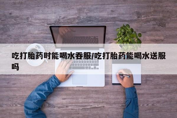 哪个网店有打胎药卖吃打胎药时能喝水吞服/吃打胎药能喝水送服吗