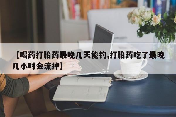 哪个网店有打胎药卖【喝药打胎药最晚几天能钓,打胎药吃了最晚几小时会流掉】