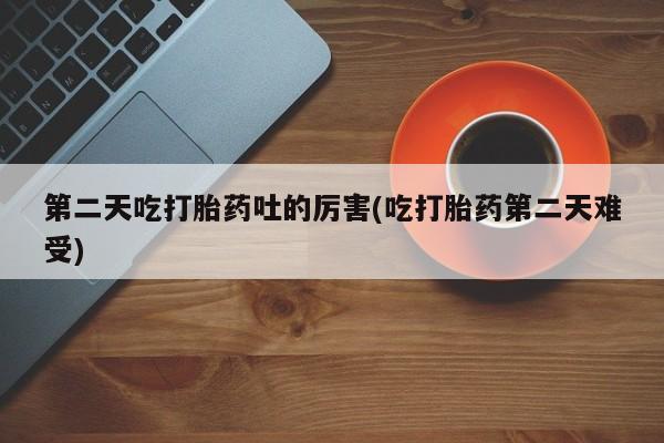 哪个网店有打胎药卖第二天吃打胎药吐的厉害(吃打胎药第二天难受)