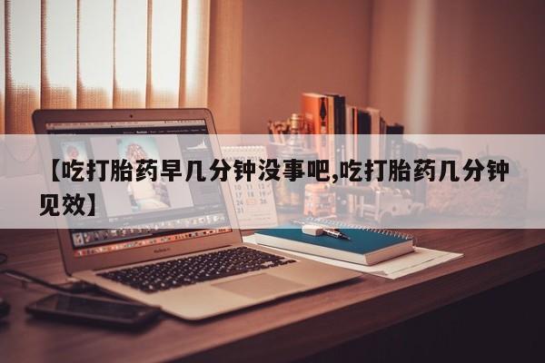 哪个网店有打胎药卖【吃打胎药早几分钟没事吧,吃打胎药几分钟见效】