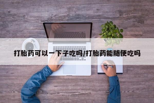 哪个网店有打胎药卖打胎药可以一下子吃吗/打胎药能随便吃吗