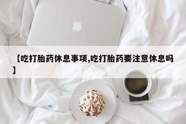 哪个网店有打胎药卖【吃打胎药休息事项,吃打胎药要注意休息吗】