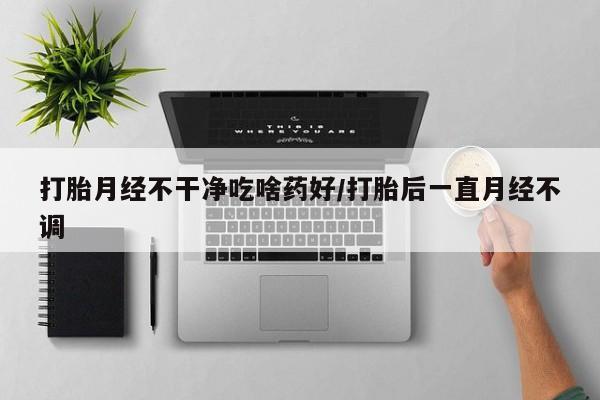 哪个网店有打胎药卖打胎月经不干净吃啥药好/打胎后一直月经不调