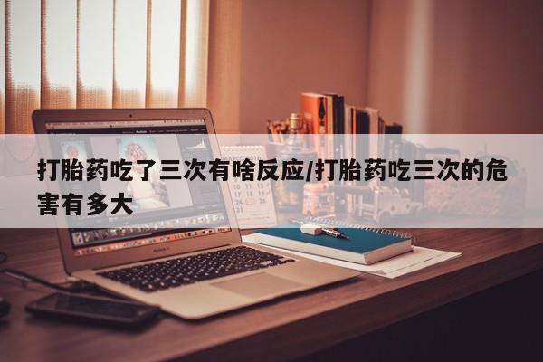 哪个网店有打胎药卖打胎药吃了三次有啥反应/打胎药吃三次的危害有多大