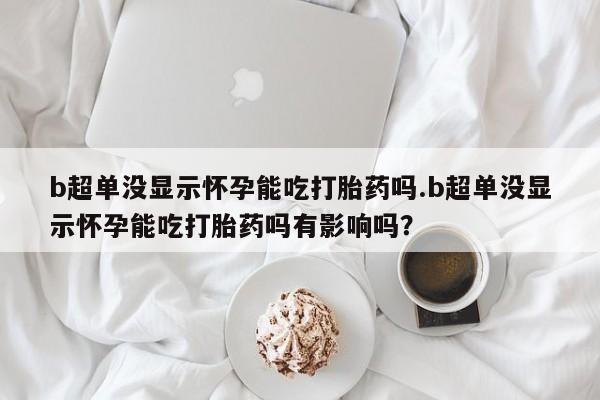 哪个网店有打胎药卖b超单没显示怀孕能吃打胎药吗.b超单没显示怀孕能吃打胎药吗有影响吗？