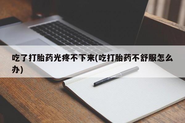 哪个网店有打胎药卖吃了打胎药光疼不下来(吃打胎药不舒服怎么办)