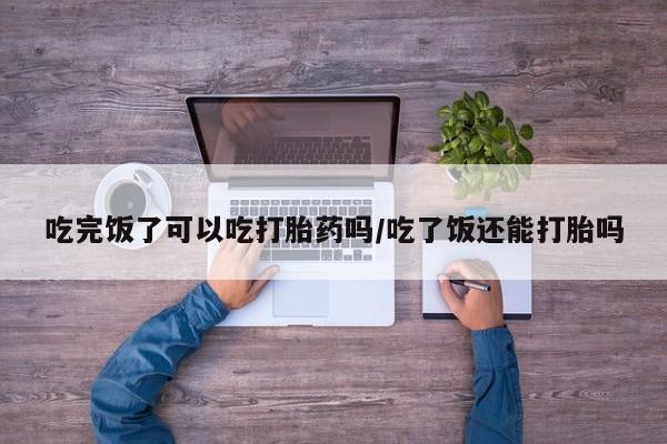 哪个网店有打胎药卖吃完饭了可以吃打胎药吗/吃了饭还能打胎吗