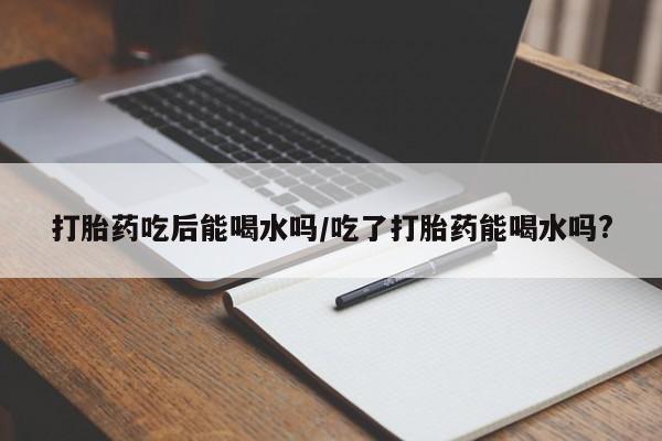 哪个网店有打胎药卖打胎药吃后能喝水吗/吃了打胎药能喝水吗?