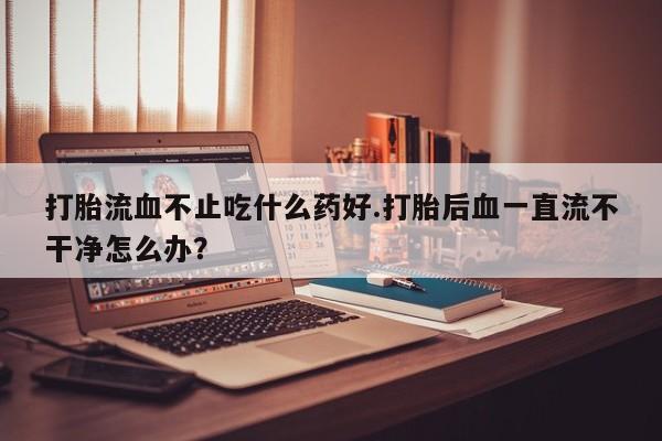 哪个网店有打胎药卖打胎流血不止吃什么药好.打胎后血一直流不干净怎么办？