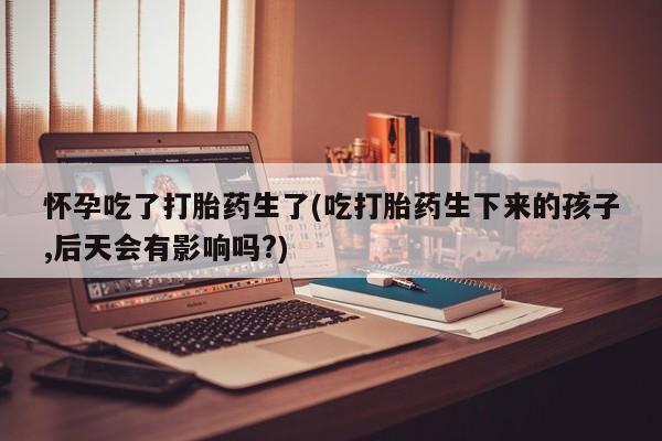 哪个网店有打胎药卖怀孕吃了打胎药生了(吃打胎药生下来的孩子,后天会有影响吗?)