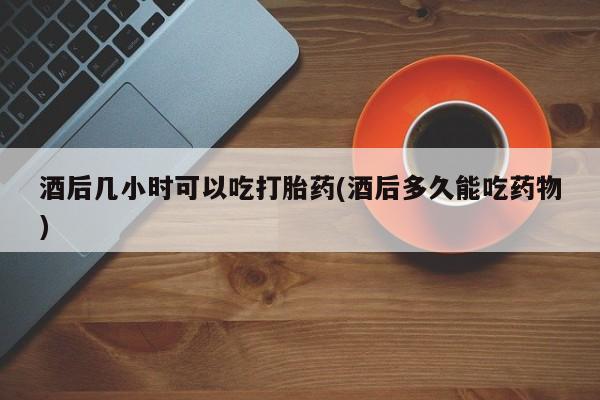 哪个网店有打胎药卖酒后几小时可以吃打胎药(酒后多久能吃药物)