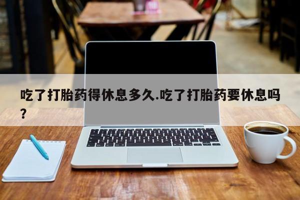 哪个网店有打胎药卖吃了打胎药得休息多久.吃了打胎药要休息吗？