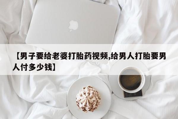 哪个网店有打胎药卖【男子要给老婆打胎药视频,给男人打胎要男人付多少钱】