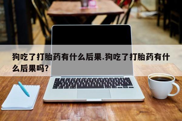 哪个网店有打胎药卖狗吃了打胎药有什么后果.狗吃了打胎药有什么后果吗？