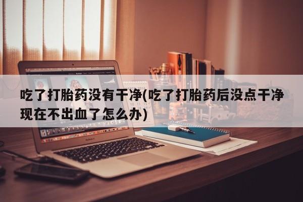 哪个网店有打胎药卖吃了打胎药没有干净(吃了打胎药后没点干净现在不出血了怎么办)