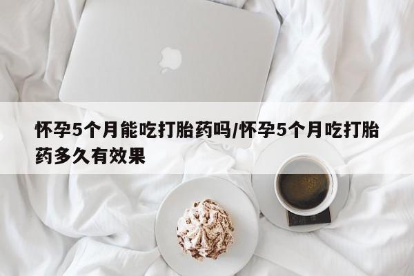 哪个网店有打胎药卖怀孕5个月能吃打胎药吗/怀孕5个月吃打胎药多久有效果