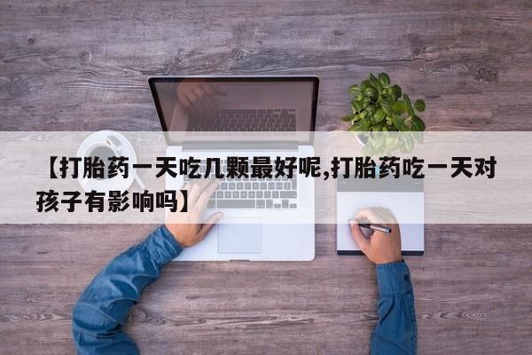 哪个网店有打胎药卖【打胎药一天吃几颗最好呢,打胎药吃一天对孩子有影响吗】