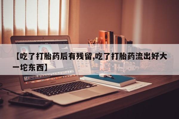 哪个网店有打胎药卖【吃了打胎药后有残留,吃了打胎药流出好大一坨东西】