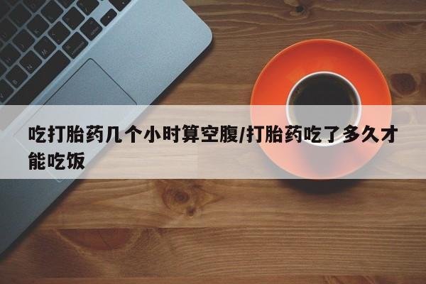 哪个网店有打胎药卖吃打胎药几个小时算空腹/打胎药吃了多久才能吃饭