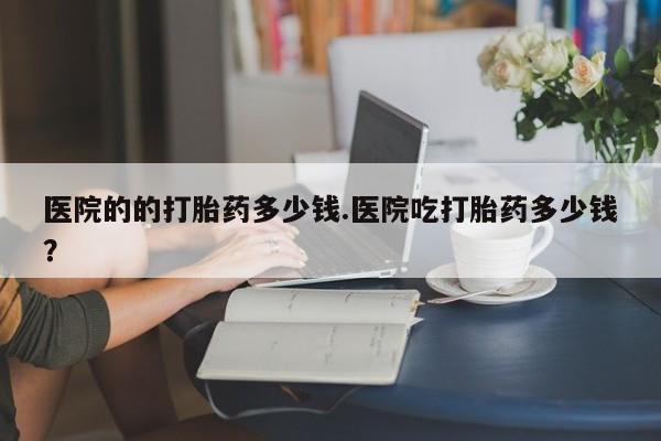 哪个网店有打胎药卖医院的的打胎药多少钱.医院吃打胎药多少钱？