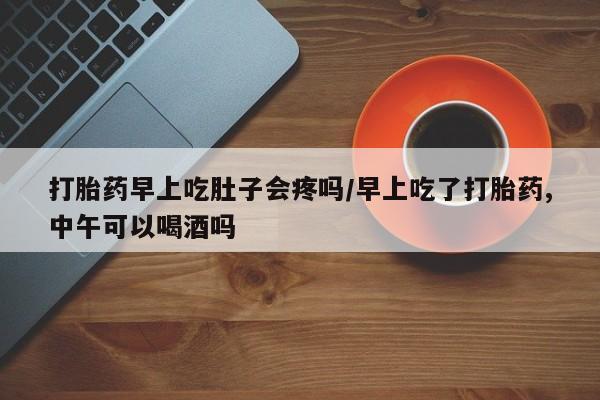 哪个网店有打胎药卖打胎药早上吃肚子会疼吗/早上吃了打胎药,中午可以喝酒吗