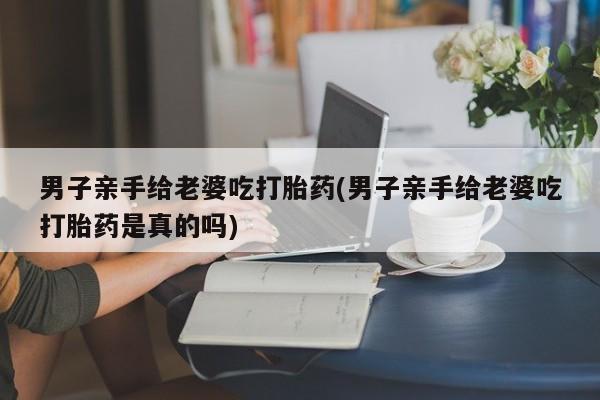 哪个网店有打胎药卖男子亲手给老婆吃打胎药(男子亲手给老婆吃打胎药是真的吗)