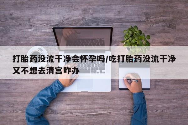 哪个网店有打胎药卖打胎药没流干净会怀孕吗/吃打胎药没流干净又不想去清宫咋办