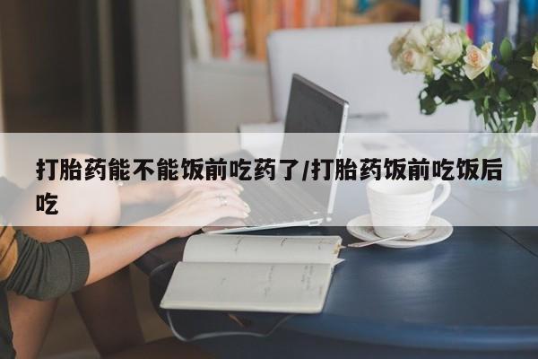 哪个网店有打胎药卖打胎药能不能饭前吃药了/打胎药饭前吃饭后吃