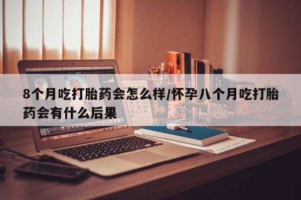 哪个网店有打胎药卖8个月吃打胎药会怎么样/怀孕八个月吃打胎药会有什么后果