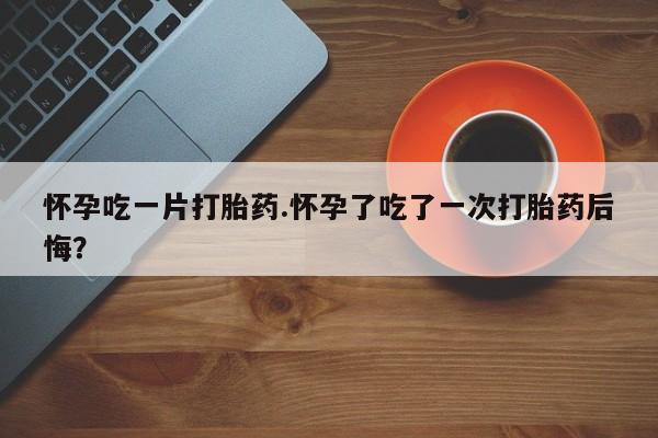 哪个网店有打胎药卖怀孕吃一片打胎药.怀孕了吃了一次打胎药后悔？
