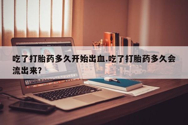 哪个网店有打胎药卖吃了打胎药多久开始出血.吃了打胎药多久会流出来？