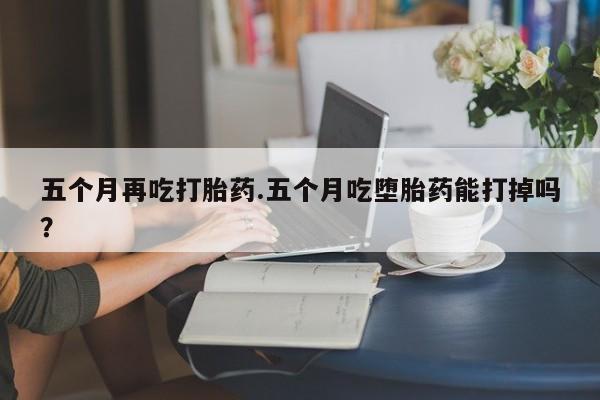 哪个网店有打胎药卖五个月再吃打胎药.五个月吃堕胎药能打掉吗？