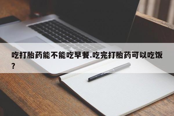 哪个网店有打胎药卖吃打胎药能不能吃早餐.吃完打胎药可以吃饭？