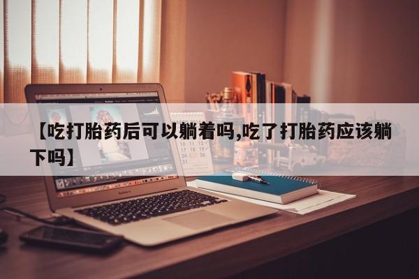 哪个网店有打胎药卖【吃打胎药后可以躺着吗,吃了打胎药应该躺下吗】