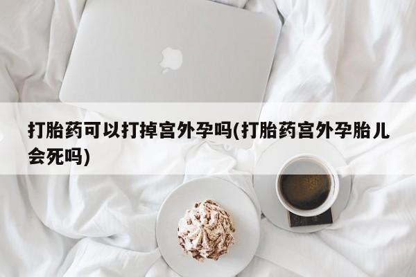 哪个网店有打胎药卖打胎药可以打掉宫外孕吗(打胎药宫外孕胎儿会死吗)