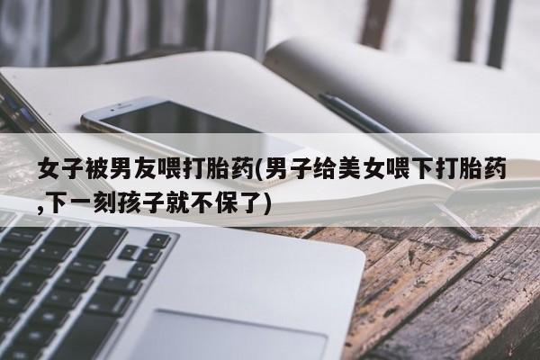 哪个网店有打胎药卖女子被男友喂打胎药(男子给美女喂下打胎药,下一刻孩子就不保了)
