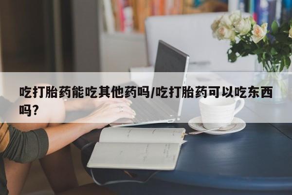 哪个网店有打胎药卖吃打胎药能吃其他药吗/吃打胎药可以吃东西吗?