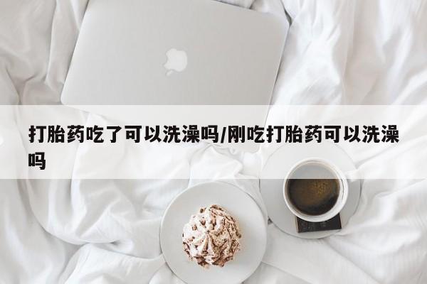 哪个网店有打胎药卖打胎药吃了可以洗澡吗/刚吃打胎药可以洗澡吗
