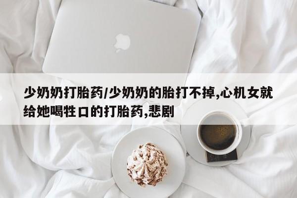 哪个网店有打胎药卖少奶奶打胎药/少奶奶的胎打不掉,心机女就给她喝牲口的打胎药,悲剧