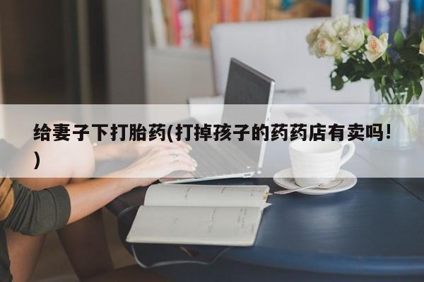 哪个网店有打胎药卖给妻子下打胎药(打掉孩子的药药店有卖吗!)