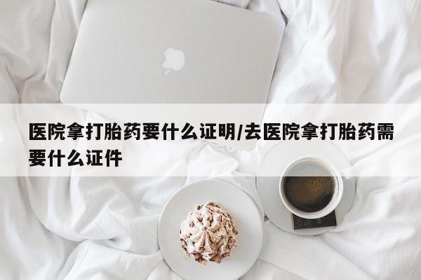 哪个网店有打胎药卖医院拿打胎药要什么证明/去医院拿打胎药需要什么证件