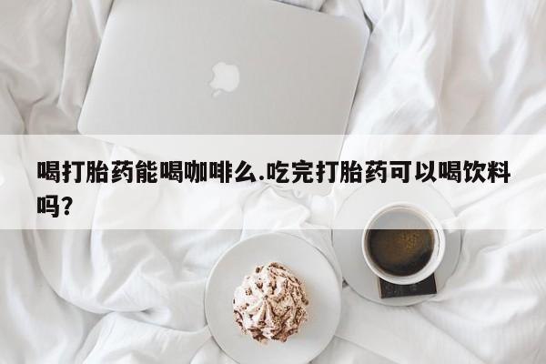 哪个网店有打胎药卖喝打胎药能喝咖啡么.吃完打胎药可以喝饮料吗？