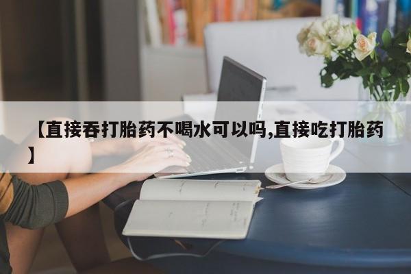 哪个网店有打胎药卖【直接吞打胎药不喝水可以吗,直接吃打胎药】