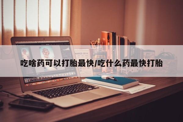 哪个网店有打胎药卖吃啥药可以打胎最快/吃什么药最快打胎