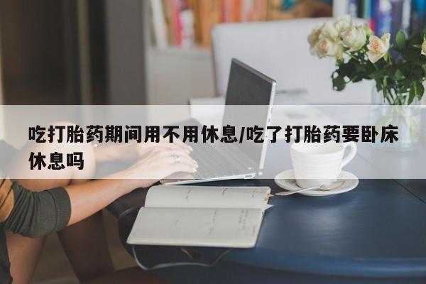 哪个网店有打胎药卖吃打胎药期间用不用休息/吃了打胎药要卧床休息吗