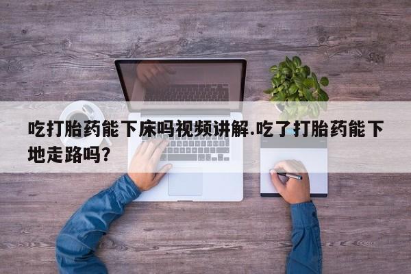 哪个网店有打胎药卖吃打胎药能下床吗视频讲解.吃了打胎药能下地走路吗？