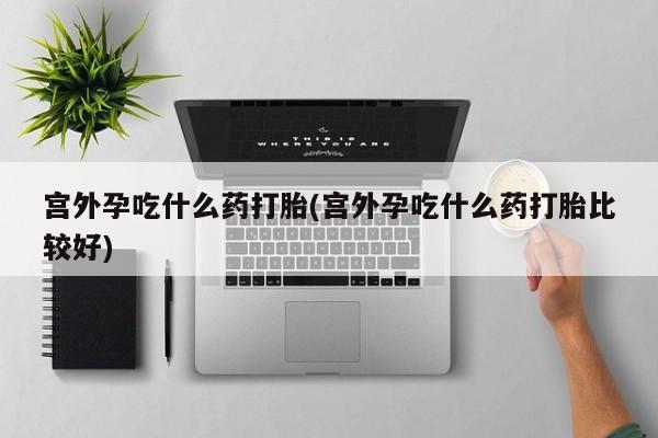 哪个网店有打胎药卖宫外孕吃什么药打胎(宫外孕吃什么药打胎比较好)