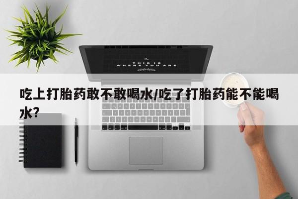 哪个网店有打胎药卖吃上打胎药敢不敢喝水/吃了打胎药能不能喝水?